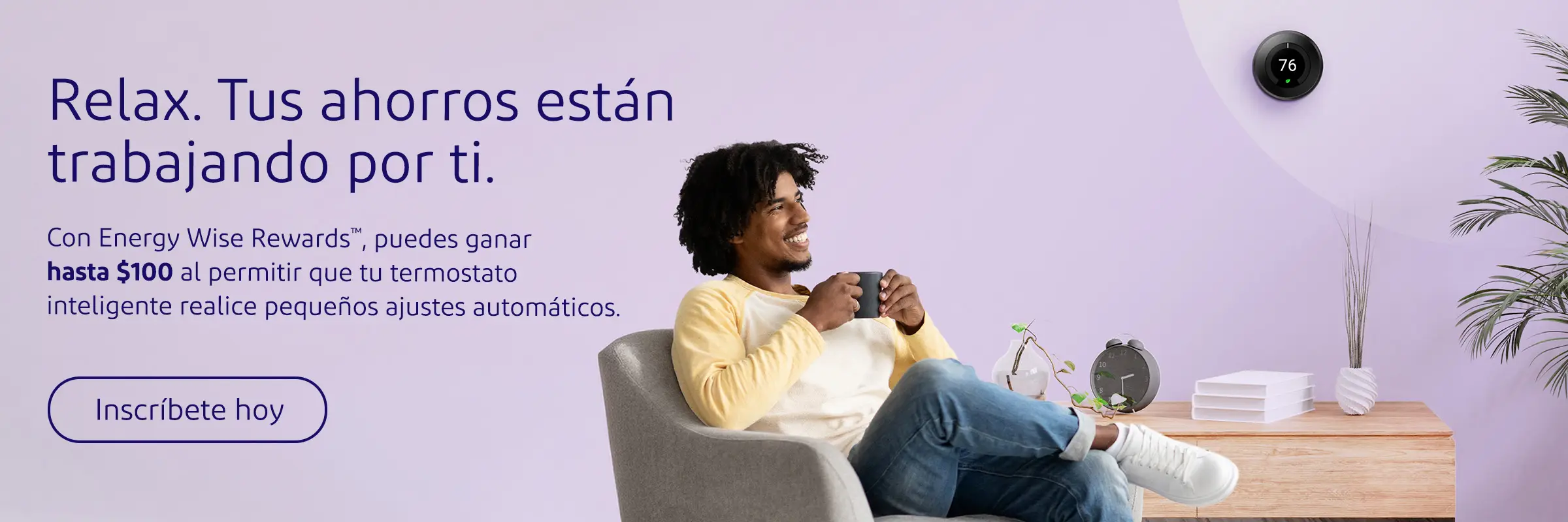 Relax. Tus ahorris están trabajando por ti. Con Energy Wise Rewards, puedes ganar hasta $100 al permitir que to termostato inteligente realice pequeños ajustes automáticos.